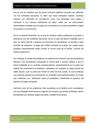 Contratos Por Adhesión No Aprobados Administrativamente
M o r i l l a s A r b i l d o & G a m b o a M i g u e l & V á s q u e z
S a l v e r r e g u e y
Página 6
Hoy en día es cotidiano que los seres humanos celebren contratos por adhesión
con las entidades bancarias, es decir que estas entidades realizan contratos
masivos con cláusulas de contratación como una estrategia para captar y
mantener a sus clientes satisfechos de algún modo por asi denominarlo,
ofreciéndoles ventajas para el pago de sus deudas con cuotas accesibles a pagar
de acuerdo a su economía.
Es en el sistema financiero, en el que se suscitan ciertos problemas al acceder a
préstamos con las entidades bancarias, tal es el caso del Banco Falabella que si
bien es cierto permite a quienes se conviertan en prestatarios, al acceder a este
contrato de préstamo, el pago del crédito brindado en cuotas, las cuales serán
pagadas mensualmente hasta cumplir el monto total de la deuda, incluido los
interés respectivos.
Sin embargo el meollo del problema se evidencia al momento que los prestatarios
efectúen una cancelación anticipada en forma total o parcial, debido a que el
banco Falabella en su contrato correspondiente, específicamente en la parte que
señala las condiciones de préstamo, establece con respecto al pago parcial del
saldo deudor, que no podrá ser inferior al valor de tres cuotas, la cual constituye
una clausula general de contratación no aprobada administrativamente, la misma
que evidencia una afectación hacia el prestatario, limitándole el ejercicio del
derecho de pago anticipado.
Asimismo otro de los problemas más suscitados en el ámbito de la contratación
con las entidades financieras se originan al momento que dichas entidades cobran
penalidades por efectuar pagos parciales o totales de la deuda.
 