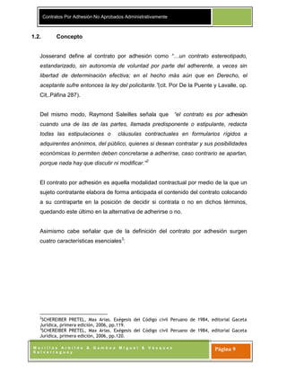 Contratos Por Adhesión No Aprobados Administrativamente
M o r i l l a s A r b i l d o & G a m b o a M i g u e l & V á s q u e z
S a l v e r r e g u e y
Página 9
1.2. Concepto
Josserand define al contrato por adhesión como “…un contrato estereotipado,
estandarizado, sin autonomía de voluntad por parte del adherente, a veces sin
libertad de determinación efectiva; en el hecho más aún que en Derecho, el
aceptante sufre entonces la ley del policitante.”(cit. Por De la Puente y Lavalle, op.
Cit,.Páfina 287).
Del mismo modo, Raymond Saleilles señala que “el contrato es por adhesión
cuando una de las de las partes, llamada predisponente o estipulante, redacta
todas las estipulaciones o cláusulas contractuales en formularios rígidos a
adquirentes anónimos, del público, quienes si desean contratar y sus posibilidades
económicas lo permiten deben concretarse a adherirse, caso contrario se apartan,
porque nada hay que discutir ni modificar.”2
El contrato por adhesión es aquella modalidad contractual por medio de la que un
sujeto contratante elabora de forma anticipada el contenido del contrato colocando
a su contraparte en la posición de decidir si contrata o no en dichos términos,
quedando este último en la alternativa de adherirse o no.
Asimismo cabe señalar que de la definición del contrato por adhesión surgen
cuatro características esenciales3
:
2
SCHEREIBER PRETEL, Max Arias. Exégesis del Código civil Peruano de 1984, editorial Gaceta
Jurídica, primera edición, 2006, pp.119.
3
SCHEREIBER PRETEL, Max Arias. Exégesis del Código civil Peruano de 1984, editorial Gaceta
Jurídica, primera edición, 2006, pp.120.
 