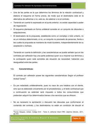 Contratos Por Adhesión No Aprobados Administrativamente
M o r i l l a s A r b i l d o & G a m b o a M i g u e l & V á s q u e z
S a l v e r r e g u e y
Página 10
Una de las partes es la que determina los términos de la relación contractual y
elabora el esquema en forma previa, de modo que el destinatario está en la
alternativa de adherirse o no, esto es, de celebrar o no el contrato.
Teniendo en cuenta lo expresado en el punto anterior, no existe capacidad o poder
de negociación.
El esquema planteado en forma unilateral consiste en un conjunto de cláusulas o
estipulaciones.
El destinatario de la propuesta, establecida como un complejo o todo unitario, no
es un individuo determinado, si no, un conjunto no precisado de personas, frente a
las cuales la propuesta se mantiene de modo duradero, independientemente de su
aceptación o rechazo.
Teniendo en cuenta la definición y las características se puede señalar que en los
contratos por adhesión hay una parte poderosa quien va a imponer sus términos y
la contraparte quien está sometida ala situación de necesidad; habiendo una
desigualdad entre las partes.
1.3. Características:
El contrato por adhesión posee las siguientes características Según el profesor
Aníbal Torres4
:
Es pre redactado unilateralmente, pues no nace de una tratativa con el cliente,
sino que es elaborado únicamente por el proveedor(es); y el texto contractual que
a continuación es estándar será impuesto a todos los consumidores que
pretendan adquirir los determinados bienes o los servicios que se ofrecen.
No es necesario la aprobación o discusión las cláusulas que conformaran el
contenido del contrato, y los destinatarios no están en condición de discutir el
4
Torres Vásquez, Anibal. Codigo Civil – Tomo II, editorial Inkari-1993 ,Séptima Edición, 2011,
pp.333.
 