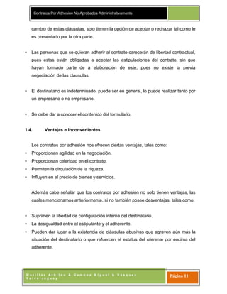 Contratos Por Adhesión No Aprobados Administrativamente
M o r i l l a s A r b i l d o & G a m b o a M i g u e l & V á s q u e z
S a l v e r r e g u e y
Página 11
cambio de estas cláusulas, solo tienen la opción de aceptar o rechazar tal como le
es presentado por la otra parte.
Las personas que se quieran adherir al contrato carecerán de libertad contractual,
pues estas están obligadas a aceptar las estipulaciones del contrato, sin que
hayan formado parte de a elaboración de este; pues no existe la previa
negociación de las clausulas.
El destinatario es indeterminado. puede ser en general, lo puede realizar tanto por
un empresario o no empresario.
Se debe dar a conocer el contenido del formulario.
1.4. Ventajas e Inconvenientes
Los contratos por adhesión nos ofrecen ciertas ventajas, tales como:
Proporcionan agilidad en la negociación.
Proporcionan celeridad en el contrato.
Permiten la circulación de la riqueza.
Influyen en el precio de bienes y servicios.
Además cabe señalar que los contratos por adhesión no solo tienen ventajas, las
cuales mencionamos anteriormente, si no también posee desventajas, tales como:
Suprimen la libertad de configuración interna del destinatario.
La desigualdad entre el estipulante y el adherente.
Pueden dar lugar a la existencia de cláusulas abusivas que agraven aún más la
situación del destinatario o que refuercen el estatus del oferente por encima del
adherente.
 