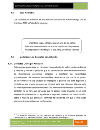 Contratos Por Adhesión No Aprobados Administrativamente
M o r i l l a s A r b i l d o & G a m b o a M i g u e l & V á s q u e z
S a l v e r r e g u e y
Página 12
El contrato es por adhesión cuando una de las partes,
colocada en la alternativa de aceptar o rechazar íntegramente
las estipulaciones fijadas por la otra parte, declara su voluntad
de aceptar.
1.5. Base Normativa
Los contratos por Adhesión se encuentran Estipulados en nuestro código civil en
el artículo 1390 señalando lo siguiente:
1.6. Modalidades de Contratos por Adhesión
1.6.1. Contratos Libres por Adhesión
Este contrato puede jugar un rol propio independiente del trafico masivo de bienes
y servicios y vincular a personas que no se encuentran entre si en una situación
de dependencia económica, obligadas a satisfacer las necesidades
impostergables. Se presentan innumerables casos en los que una de las partes,
sin encontrarse en una situación de monopolio o poderío solo esta dispuesta a
contratar en sus propios términos, por convenir así a sus intereses, y la otra parte
no tiene objeción en verse enfrentada a una alternativa ineludible de contratar o no
contratar; no es raro que personas que no deseen verse envueltas en el lento
juego de las tratativas por no agradarles la negación, prefieran una rápida decisión
sobre el negocio que plantean5
. Términos del contenido, sin que la otra pueda
intervenir directamente en su configuración.
5
“La asimetría informática en los contratos por adhesión y las cláusulas generales de
contratación en la legislación Peruana”. Autor. María Cecilia Rojas Ángulo.
 
