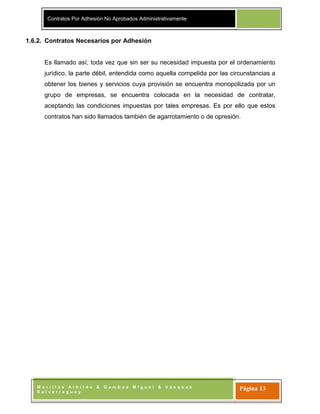 Contratos Por Adhesión No Aprobados Administrativamente
M o r i l l a s A r b i l d o & G a m b o a M i g u e l & V á s q u e z
S a l v e r r e g u e y
Página 13
1.6.2. Contratos Necesarios por Adhesión
Es llamado así, toda vez que sin ser su necesidad impuesta por el ordenamiento
jurídico, la parte débil, entendida como aquella compelida por las circunstancias a
obtener los bienes y servicios cuya provisión se encuentra monopolizada por un
grupo de empresas, se encuentra colocada en la necesidad de contratar,
aceptando las condiciones impuestas por tales empresas. Es por ello que estos
contratos han sido llamados también de agarrotamiento o de opresión.
 