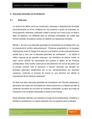 Contratos Por Adhesión No Aprobados Administrativamente
M o r i l l a s A r b i l d o & G a m b o a M i g u e l & V á s q u e z
S a l v e r r e g u e y
Página 15
2. Clausulas Generales de Contratación
2.1. Definición
La doctrina las define como las condiciones, cláusulas o estipulaciones formadas
preventivamente en forma unilateral por una empresa o grupo de empresas, en
forma general y abstracta, publicada o dada a conocer con miras a que, en base a
ellas, se celebren una indefinida serie de contratos individuales, las cuales sólo
tendrán carácter vinculatorio cuando se celebren los respectivos contratos.
Alfredo J. de Ioro (“Las cláusulas generales de contratación en el Código Civil y en
el ordenamiento jurídico latinoamericano”. Ponencia presentada en el congreso
Internacional sobre el Código Civil peruano y el Sistema Jurídico Latinoamericano)
señala que si bien con la cláusulas generales de contratación “…se facilita el
tráfico negocial de las grandes empresas, con beneficios de diversa índole, es
lugar común advertir las desventajas que acarrea la rigidez de las fórmulas
predispuestas. Esto resulta consecuencia del predominio de una de las partes que
le permite conducir toda la operación e imponer cláusulas que derogan los
principios generales establecidos por la ley, reemplazándolos por cláusulas
opresivas, contrarias al principio de buena fe, que terminan por afectar la
equivalencia de los intereses bilaterales”.
Es decir que estas cláusulas generales de contratación son fórmulas abstractas y
generales, las cuales son formuladas de manera preventiva y unilateral que fijan el
contenido normativo de una serie de contratos individuales, es decir que estas se
incorporan a los contratos individuales y existe en las mismas.
Estas cláusulas delimitan con exactitud el juego de las prestaciones, simplifican y
facilitan la contratación y su previa redacción son una garantía para su difusión.
 