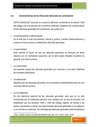 Contratos Por Adhesión No Aprobados Administrativamente
M o r i l l a s A r b i l d o & G a m b o a M i g u e l & V á s q u e z
S a l v e r r e g u e y
Página 17
2.3. Características de las Cláusulas Generales de contratación
SOTO COAGUILA7
tomando en cuenta la definición contenida en el artículo 1392
del código civil y la posición de la doctrina calificada, establece las características
de las cláusulas generales de contratación, las cuales son:
La predisposición o reformulación:
Es el acto por el cual una persona, natural o jurídica, concibe intelectualmente y
redacta en forma previa y unilateral las cláusulas generales.
La generalidad:
Esta referída al hecho de que las cláusulas generales se formulan sin tener
relación con un contratante específico, por lo tanto están dirigidas al público en
general, a la masa humana.
La uniformidad:
Se presenta cuando las cláusulas generales son comunes a una serie indefinida
de contratos particulares.
La abstracción:
Significa que las cláusulas generales son concebidas independientemente de una
concreta relación jurídica.
La inmutabilidad:
Es otro elemento esencial de las cláusulas generales, pero que no ha sido
incorporado por el codificador peruano ene l código civil, ya que de acuerdo a lo
establecido por los artículos 1395 y 1400 del Código vigente, se faculta a las
partes contratantes a pactar que determinadas cláusulas generales no se apliquen
a un contrato en particular. Sin embargo las cláusulas generales preformuladaspor
7
http://redalyc.uaemex.mx/pdf/825/82510617.pdf, Día: 19/ 11/2011, Hora: 16:05.
 