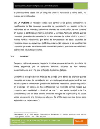 Contratos Por Adhesión No Aprobados Administrativamente
M o r i l l a s A r b i l d o & G a m b o a M i g u e l & V á s q u e z
S a l v e r r e g u e y
Página 18
el predisponente deben ser un conjunto único e indiscutible y como tales, no
pueden ser modificadas.
DE LA PUENTE al respecto señala que permitir a las partes contratantes la
modificación de las cláusulas generales de contratación es atentar contra la
naturaleza de las mismas y destruir la finalidad de su utilización, la cual consiste
en facilitar la contratación masiva de bienes y servicios.Asimismo señala que las
cláusulas generales de contratación no son normas de orden público ni mucho
menos normas imperativas, por tanto, la inmutabilidad de estas cláusulas es
necesaria dadas las exigencias del tráfico masivo. No obstante si se modifican las
cláusulas generales estaríamos ante un contrato paritario y no ante uno celebrado
sobre estas cláusulas generales.
2.4. Finalidad
Respecto del tema presente, según la doctrina peruana no ha sido abordada de
forma específica, por el contrario, escasos estudios se han referido
tangencialmente a él y ha sido enfocado de distintos ópticas.
Conforme a la exposición de motivos del Código Civil, donde se expresa que las
cláusulas generales de contratación son un medio contractual contemporáneo que
se utiliza para el comercio en gran escala de bienes y servicios, pero su regulación
en el código –en palabra de los codificadores- fue motivada por los riesgos que
presenta esta modalidad contractual ya que “… no existe paridad entre los
contratantes y uno de ellos ostenta todas las ventajas de su posición y no pocas
veces se presenta a la comisión de abusos. De ahí la razón que sea tenido para
legislarlas con detenimiento”8.
8
SOTO COAGUILA, Carlos Alberto. Transformación del Derecho de Contratos. Editorial Editora Jurídica
Grijley, primera edición. Lima – 2005. Pág. 101
 
