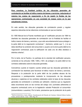 Contratos Por Adhesión No Aprobados Administrativamente
M o r i l l a s A r b i l d o & G a m b o a M i g u e l & V á s q u e z
S a l v e r r e g u e y
Página 21
Para nosotros, la finalidad jurídica de las cláusulas generales de
contratación es facilitar el tráfico masivo de bienes y servicios, reduciendo al
máximo los costos de negociación a fin de repetir la fluidez de las
operaciones contractuales en una sociedad de masas como en la que
actualmente vivimos.
En este sentido, las cláusulas generales de contratación prevén y regulan
aspectos relevantes de las relaciones contractuales en que se insertan.
En 1995 Manuel de la Puente manifestó que el “codificador peruano de 1984 ha
diseñado las clausulas generales de contratación con la finalidad de facilitar el
trafico masivo de bienes y servicios, y que solo secundariamente busca proteger a
la parte débil en la negociación contractual “. Asimismo, señalo que “[…] no se
debe identificar la condición del consumidor o usuario con la de la parte débil en la
negociación contractual, pues la calificación de cada uno de ellos obedece a
distintos criterios”.
Por lo tanto, de la Puente12 no participa de la voluntad del codificador peruano,
contenida en los artículos 1398, 1399 y 1401, de proteger a la parte débil en los
contratos celebrados sobre la clausulas generales.
Coincidimos cuando el maestro cuando señala que las clausulas generales de
contratación fue diseñado para favorecer el tráfico masivo de bienes y servicios.
Respecto a la protección de la parte débil de los posibles abusos de los
proveedores o predisponentes mediante la incorporación de las cláusulas
abusivas o vejatorias en los contratos celebrados sobre la base de las clausulas
generales de contratación o contratos por adhesión, creemos que su regulación
debe encontrarse tanto en las normas del código civil, (contrates adherentes al
esquema contractual) como en la legislación sobrela Protección al consumidor
(consumidores o usuarios). Por lo tanto, precisamos que la protección de la parte
12
SOTO COAGUILA, Carlos Alberto. Transformación del Derecho de Contratos. Editorial Editora Jurídica
Grijley, primera edición. Lima – 2005. Pág. 105
 