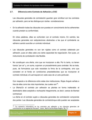 Contratos Por Adhesión No Aprobados Administrativamente
M o r i l l a s A r b i l d o & G a m b o a M i g u e l & V á s q u e z
S a l v e r r e g u e y
Página 24
2.7. Diferencia entre Contrato de Adhesión y CGC
Las cláusulas generales de contratación guardan gran similitud con los contratos
por adhesión, pero se les distingue por ciertas consideraciones:
En la adhesión todas las cláusulas son puestas en conocimiento de los adherentes
cuando prestan su conformidad.
En otras palabras, ellas se confunden con el contrato mismo. En cambio, las
cláusulas generales son estipulaciones abstractas a las que el contratante se
adhiere cuando suscribe un contrato individual.
Las cláusulas generales no son tan rígidas como el contrato celebrado por
adhesión, pues en ellas cabe una cierta capacidad de negociación. Son pues, un
instrumento de contratación más flexible.
No constituyen una oferta, sino que se incorporan a ella. Por lo tanto, no tienen
fuerza “per se” y, en suma, suponen un procedimiento para contratar. No se trata,
pues, de formularios que solo necesitan la firma de la contraparte, sino que
consisten en el fondo en condiciones preestablecidas que se incorporan al
contrato individual, el cual requiere en cada caso de un acto particular.
Con respecto a la diferencia entre estas dos instituciones, Rojas Angulo señala a
tres de ellas como las más importantes, las cuales son16
:
La Oferta:En el contrato por adhesión se plantea en forma inalterable: el
destinatario debe aceptarla o rechazarla íntegramente, es decir, carece de libertad
contractual.
La oferta en el contrato sujeto a cláusulas generales de contratación comprende
dos partes: Las cláusulas generales de contratciónque sólo pueden ser aceptadas
16
“La asimetría informática en los contratos por adhesión y las cláusulas generales de
contratación en la legislación Peruana”. Autor. María Cecilia Rojas Ángulo. Pg. 71.
 