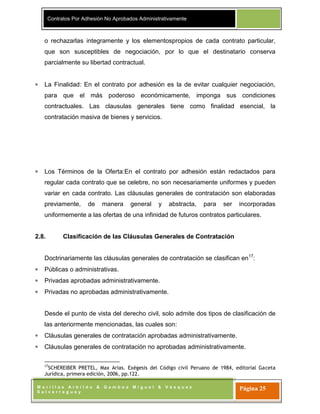 Contratos Por Adhesión No Aprobados Administrativamente
M o r i l l a s A r b i l d o & G a m b o a M i g u e l & V á s q u e z
S a l v e r r e g u e y
Página 25
o rechazarlas integramente y los elementospropios de cada contrato particular,
que son susceptibles de negociación, por lo que el destinatario conserva
parcialmente su libertad contractual.
La Finalidad: En el contrato por adhesión es la de evitar cualquier negociación,
para que el más poderoso económicamente, imponga sus condiciones
contractuales. Las clausulas generales tiene como finalidad esencial, la
contratación masiva de bienes y servicios.
Los Términos de la Oferta:En el contrato por adhesión están redactados para
regular cada contrato que se celebre, no son necesariamente uniformes y pueden
variar en cada contrato. Las cláusulas generales de contratación son elaboradas
previamente, de manera general y abstracta, para ser incorporadas
uniformemente a las ofertas de una infinidad de futuros contratos particulares.
2.8. Clasificación de las Cláusulas Generales de Contratación
Doctrinariamente las cláusulas generales de contratación se clasifican en17
:
Públicas o administrativas.
Privadas aprobadas administrativamente.
Privadas no aprobadas administrativamente.
Desde el punto de vista del derecho civil, solo admite dos tipos de clasificación de
las anteriormente mencionadas, las cuales son:
Cláusulas generales de contratación aprobadas administrativamente.
Cláusulas generales de contratación no aprobadas administrativamente.
17
SCHEREIBER PRETEL, Max Arias. Exégesis del Código civil Peruano de 1984, editorial Gaceta
Jurídica, primera edición, 2006, pp.122.
 