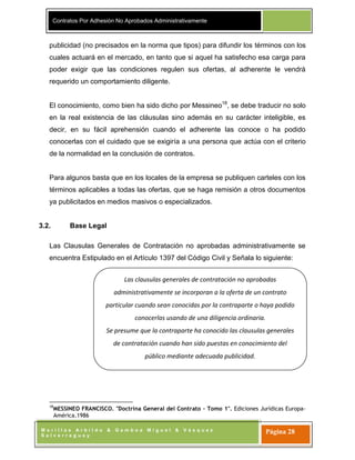 Contratos Por Adhesión No Aprobados Administrativamente
M o r i l l a s A r b i l d o & G a m b o a M i g u e l & V á s q u e z
S a l v e r r e g u e y
Página 28
Las clausulas generales de contratación no aprobadas
administrativamente se incorporan a la oferta de un contrato
particular cuando sean conocidas por la contraparte o haya podido
conocerlas usando de una diligencia ordinaria.
Se presume que la contraparte ha conocido las clausulas generales
de contratación cuando han sido puestas en conocimiento del
público mediante adecuada publicidad.
publicidad (no precisados en la norma que tipos) para difundir los términos con los
cuales actuará en el mercado, en tanto que si aquel ha satisfecho esa carga para
poder exigir que las condiciones regulen sus ofertas, al adherente le vendrá
requerido un comportamiento diligente.
El conocimiento, como bien ha sido dicho por Messineo18
, se debe traducir no solo
en la real existencia de las cláusulas sino además en su carácter inteligible, es
decir, en su fácil aprehensión cuando el adherente las conoce o ha podido
conocerlas con el cuidado que se exigiría a una persona que actúa con el criterio
de la normalidad en la conclusión de contratos.
Para algunos basta que en los locales de la empresa se publiquen carteles con los
términos aplicables a todas las ofertas, que se haga remisión a otros documentos
ya publicitados en medios masivos o especializados.
3.2. Base Legal
Las Clausulas Generales de Contratación no aprobadas administrativamente se
encuentra Estipulado en el Artículo 1397 del Código Civil y Señala lo siguiente:
18
MESSINEO FRANCISCO. "Doctrina General del Contrato – Tomo 1". Ediciones Jurídicas Europa-
América.1986
 
