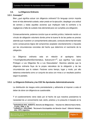 Contratos Por Adhesión No Aprobados Administrativamente
M o r i l l a s A r b i l d o & G a m b o a M i g u e l & V á s q u e z
S a l v e r r e g u e y
Página 31
3.5. La Diligencia Ordinaria
3.5.1. Concepto22
Bien ¿qué significa actuar con diligencia ordinaria? En lenguaje común importa
tener el más elemental cuidado, estar presto en la ejecución, desplegar una actitud
de esmero y todas aquellas acciones que impliquen todo lo contrario a la
negligencia o falta de cuidado más elemental para ver cumplida una obligación.
Consecuentemente, podemos concluir que en sentido jurídico, habiendo nacido un
vínculo de obligación voluntario donde prime la buena fe de las partes es preciso
además que muestren un comportamiento adecuado, conducta elemental derivada
como consecuencia lógica del compromiso aceptado voluntariamente o impuesta
por las circunstancias concretas del hecho que determino el nacimiento de la
obligación.
La Diligencia ordinaria esta en relación al apotegma latino
<<IuraVigilantibusNomDormientabus, Subvenunt>>23
, que significa “Las Leyes
Protegen a Los Diligentes No a Los Descuidados”. Decimos además que la
diligencia ordinaria fluye de la propia naturaleza de la obligación y de las
circunstancias que lo rodean: Factores como tiempo, lugar y modo, por ello
debemos entenderla como un conjunto de actos con miras a un resultado positivo
según lo pactado.
3.5.2. La Diligencia Ordinaria y las CGC No Aprobadas Administrativamente
La distribución de riesgos entre prerredactante y adherente al imponer a este el
deber de obrar con diligencia es cuestionable.
Y el cuestionamiento viene dado por el hecho de que nosotros postulamos la
necesidad de un conocimiento real, cierto, práctico y no presunto ni basado en la
22
MARADIEGUE RIOS, ROBERTO, Derecho de Obligaciones - Volumen III, Editorial Nuevo Norte.
Trujillo, 2008, p. 60
23
CABANELLA, GUILLERMO. "Diccionario Enciclopédico de Derecho Usual". Editorial Heliasta,
Año: 1979, Argentina
 