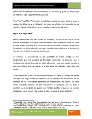 Contratos Por Adhesión No Aprobados Administrativamente
M o r i l l a s A r b i l d o & G a m b o a M i g u e l & V á s q u e z
S a l v e r r e g u e y
Página 32
distribución de deberes entre quien elabora las cláusulas y quien las hace suyas
por no haber sido, según la norma, diligente.
Para Yuri Vega Mere24
Es quien formula las condiciones quien debería tener el
cuidado, la diligencia y la obligación de hacer de efectivo conocimiento de sus
posibles clientes los alcances de sus módulos o contratos estándares.
Según Yuri Vega Mere25
Resulta indispensable que esta norma sea reforzada, tal cual ocurre hoy en día en
diversas legislaciones, con obligaciones adicionales, como aquellas de hacer uso de un
lenguaje sencillo, asequible a un hombre de inteligencia media, con notas de atención o
de resaltado de ciertas cláusulas que sean esenciales para determinar al adherente a
contratar o no contratar conociendo sus alcances.
En síntesis, el conocimiento ha de garantizar al mismo tiempo su fácil
comprensión por una persona de formación promedio. No pretendo que el
predisponente ejerza docencia con cada adherente y que solo pueda considerar
que sus módulos solo se aplican si la otra parte ha digerido y aprendido una
lección.
Lo que aspiramos (pero que desafortunadamente no prevé el Código) es que se
consagre una mejor tutela de aquellos que no participan en la decisión de los
alcances de las condiciones generales de contratación, las cuales, tal como
hemos señalado siempre, no son mecanismos perjudiciales per se; todo lo
contrario, pero tampoco se puede dar riendas sueltas a quienes se sientan
tentados de hacer un uso inapropiado de este mecanismo de contratación.
24
VEGA MERE YURI. "Código Civil Comentado Por Los 100 Mejores Comentaristas – Tomo VII
Primera Edición". Lima - Perú, 2004. Editorial Gaceta Jurídica Pág. 364.
25
VEGA MERE YURI. "Código Civil Comentado Por Los 100 Mejores Comentaristas – Tomo
VIIPrimera Edición”. Lima - Perú, 2004. Editorial Gaceta Jurídica Pág. 365.
 