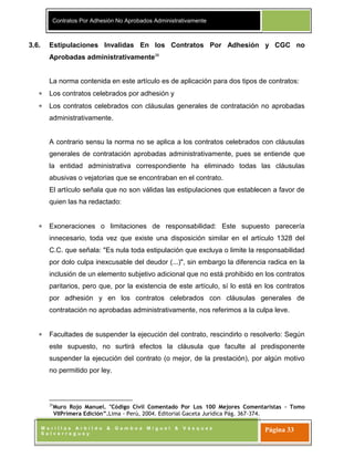 Contratos Por Adhesión No Aprobados Administrativamente
M o r i l l a s A r b i l d o & G a m b o a M i g u e l & V á s q u e z
S a l v e r r e g u e y
Página 33
3.6. Estipulaciones Invalidas En los Contratos Por Adhesión y CGC no
Aprobadas administrativamente26
La norma contenida en este artículo es de aplicación para dos tipos de contratos:
Los contratos celebrados por adhesión y
Los contratos celebrados con cláusulas generales de contratación no aprobadas
administrativamente.
A contrario sensu la norma no se aplica a los contratos celebrados con cláusulas
generales de contratación aprobadas administrativamente, pues se entiende que
la entidad administrativa correspondiente ha eliminado todas las cláusulas
abusivas o vejatorias que se encontraban en el contrato.
El artículo señala que no son válidas las estipulaciones que establecen a favor de
quien las ha redactado:
Exoneraciones o limitaciones de responsabilidad: Este supuesto parecería
innecesario, toda vez que existe una disposición similar en el artículo 1328 del
C.C. que señala: "Es nula toda estipulación que excluya o limite la responsabilidad
por dolo culpa inexcusable del deudor (...)", sin embargo la diferencia radica en la
inclusión de un elemento subjetivo adicional que no está prohibido en los contratos
paritarios, pero que, por la existencia de este artículo, sí lo está en los contratos
por adhesión y en los contratos celebrados con cláusulas generales de
contratación no aprobadas administrativamente, nos referimos a la culpa leve.
Facultades de suspender la ejecución del contrato, rescindirlo o resolverlo: Según
este supuesto, no surtirá efectos la cláusula que faculte al predisponente
suspender la ejecución del contrato (o mejor, de la prestación), por algún motivo
no permitido por ley.
26
Muro Rojo Manuel. "Código Civil Comentado Por Los 100 Mejores Comentaristas – Tomo
VIIPrimera Edición”.Lima - Perú, 2004. Editorial Gaceta Jurídica Pág. 367-374.
 