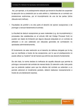 Contratos Por Adhesión No Aprobados Administrativamente
M o r i l l a s A r b i l d o & G a m b o a M i g u e l & V á s q u e z
S a l v e r r e g u e y
Página 34
Así, por ejemplo, si el predisponente estipula que tendrá la facultad de suspender
la ejecución de su prestación por su solo arbitrio o, tratándose de un contrato con
prestaciones autónomas, por el incumplimiento de una de las partes (dicha
cláusula será ineficaz).
Facultades de prohibir a la otra parte el derecho de oponer excepciones o de
prorrogar o renovar tácitamente el contrato:
La facultad de deducir excepciones ya sean materiales (v.g. de incumplimiento) o
procesales (las establecidas en el artículo 446 del Código Procesal Civil) no
pueden ser objeto de limitación por alguna cláusula estipulada en un contrato de
adhesión o en uno celebrado con cláusulas generales de contratación no
aprobadas administrativamente.
El fundamento de esta restricción es el derecho de defensa otorgada por la ley
que se manifiesta a través de las excepciones, por lo que el predisponente no
puede utilizar su "poderío" de tal manera que elimine ese derecho fundamental.
De otro lado, la norma declara la ineficacia de aquella cláusula que permita la
prórroga o renovación del contrato de manera tácita. En atención a ello, todo pacto
que se pretenda realizar para que los efectos del contrato se extiendan a un
período adicional al inicialmente pactado, deberá realizarse necesariamente a
través de una declaración expresa.
 