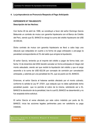 Contratos Por Adhesión No Aprobados Administrativamente
M o r i l l a s A r b i l d o & G a m b o a M i g u e l & V á s q u e z
S a l v e r r e g u e y
Página 36
4. La jurisprudencia se Pronuncia Respecto al Pago Anticipado
EXPEDIENTE Nº 769-2003/CPC
Descripción de los Hechos:
Con fecha 29 de abril de 1996, se constituyó a favor del señor Domingo García
Belaunde un contrato de mutuo con garantía hipotecaria con el Banco de Crédito
del Perú, siendo que EL BANCO le otorgó la suma del crédito hipotecario de US$
35 000,00.
Dicho contrato de mutuo con garantía hipotecaria se llevó a cabo bajo una
cláusula que estipulaba en cuanto a la forma de pago anticipado o pre-pago la
penalidad correspondiente al 3% del saldo que arrojara la liquidación.
El señor García, teniendo ya el importe del crédito a pagar de forma total, con
fecha 12 de diciembre del 2002 decidió cancelar en forma anticipada el íntegro del
monto adeudado, siendo así que recibió la liquidación del crédito y que el cargo
ascendía a la suma de US$ 822,56 por concepto de comisión por cancelación
anticipada, y además por una penalidad de 3%, que se pactó con EL BANCO.
Entonces, el señor García al haberse sentido afectado por el monto cobrado,
conforme lo señala la Ley N° 27251, que estipula que no debe aplicársele dicha
penalidad puesto que no permite el cobro de la misma, solicitando así a EL
BANCO la devolución de la penalidad, tras lo cual EL BANCO se desentendió y no
fue aceptada dicha solicitud.
El señor García al verse afectado por este cobro indebido por parte de EL
BANCO, inicia las acciones legales pertinentes para ver satisfecha su pago
indebido.
 