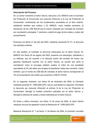 Contratos Por Adhesión No Aprobados Administrativamente
M o r i l l a s A r b i l d o & G a m b o a M i g u e l & V á s q u e z
S a l v e r r e g u e y
Página 37
Descripción del Proceso:
En un primer momento el señor García, denunció a EL BANCO ante la Comisión
De Protección al Consumidor por presunta infracción a la Ley de Protección al
Consumidor, conteniendo así los fundamentos precedidos en el ítem anterior,
señalando también que ordene a EL BANCO, como medida correctiva, la
devolución de los US$ 822,56 que le fueron cobrados por concepto de comisión
por cancelación anticipada. Y asimismo, solicitó el pago de las costas y costos del
procedimiento.
Entonces con fecha 31 de julio del 2003, mediante resolución N° 01, la denuncia
fue admitida a trámite.
En ese sentido, al contestar la denuncia interpuesta por el señor García, EL
BANCO con fecha 22 de agosto del 2003, presentó sus descargos, señalando a
su defensa, que de acuerdo a la cláusula quinta del contrato de mutuo con
garantía hipotecaria suscrito con el señor García, se acordó que tanto la
cancelación como el pre-pago estaban sujetos al cobro de una penalidad
equivalente al 3% del saldo que arrojara la liquidación hasta ese momento. Indicó
también, que el monto de US$ 822,56 cobrados al señor García corresponden al
3% de la liquidación del crédito que ascendía a US$ 27 418,69.
En un segundo momento, con fecha 04 de diciembre del 2003, la Comisión
mediante proveído N° 1099-2003-CPC, tras lo cual declaró lo siguiente: Infundada
la denuncia por presunta infracción al artículo 8 de la Ley de Protección al
Consumidor; Denegó la medida correctiva solicitada por el señor García; y,
Denegó la solicitud de costas y costos solicitada por el señor García.
En tercer y último momento, con fecha 12 de enero de 2004, el señor García
interpuso recurso de apelación contra la Resolución N° 1099-2003-CPC.
Mediante Resolución N° 1 de fecha 11 de febrero de 2004, la Comisión concedió
 