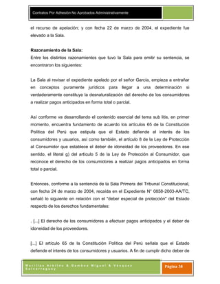 Contratos Por Adhesión No Aprobados Administrativamente
M o r i l l a s A r b i l d o & G a m b o a M i g u e l & V á s q u e z
S a l v e r r e g u e y
Página 38
el recurso de apelación; y con fecha 22 de marzo de 2004, el expediente fue
elevado a la Sala.
Razonamiento de la Sala:
Entre los distintos razonamientos que tuvo la Sala para emitir su sentencia, se
encontraron los siguientes:
La Sala al revisar el expediente apelado por el señor García, empieza a entrañar
en conceptos puramente jurídicos para llegar a una determinación si
verdaderamente constituye la desnaturalización del derecho de los consumidores
a realizar pagos anticipados en forma total o parcial.
Así conforme va desarrollando el contenido esencial del tema sub litis, en primer
momento, encuentra fundamento de acuerdo los artículos 65 de la Constitución
Política del Perú que estipula que el Estado defiende el interés de los
consumidores y usuarios, así como también, el artículo 8 de la Ley de Protección
al Consumidor que establece el deber de idoneidad de los proveedores. En ese
sentido, el literal g) del artículo 5 de la Ley de Protección al Consumidor, que
reconoce el derecho de los consumidores a realizar pagos anticipados en forma
total o parcial.
Entonces, conforme a la sentencia de la Sala Primera del Tribunal Constitucional,
con fecha 24 de marzo de 2004, recaída en el Expediente N° 0858-2003-AA/TC,
señaló lo siguiente en relación con el "deber especial de protección" del Estado
respecto de los derechos fundamentales:
. [...] El derecho de los consumidores a efectuar pagos anticipados y el deber de
idoneidad de los proveedores.
[...] El artículo 65 de la Constitución Política del Perú señala que el Estado
defiende el interés de los consumidores y usuarios. A fin de cumplir dicho deber de
 