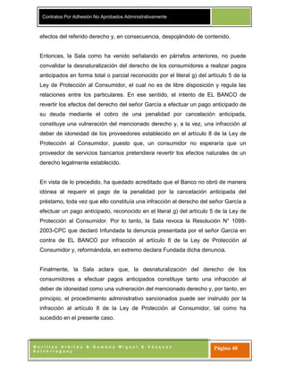 Contratos Por Adhesión No Aprobados Administrativamente
M o r i l l a s A r b i l d o & G a m b o a M i g u e l & V á s q u e z
S a l v e r r e g u e y
Página 40
efectos del referido derecho y, en consecuencia, despojándolo de contenido.
Entonces, la Sala como ha venido señalando en párrafos anteriores, no puede
convalidar la desnaturalización del derecho de los consumidores a realizar pagos
anticipados en forma total o parcial reconocido por el literal g) del artículo 5 de la
Ley de Protección al Consumidor, el cual no es de libre disposición y regula las
relaciones entre los particulares. En ese sentido, el intento de EL BANCO de
revertir los efectos del derecho del señor García a efectuar un pago anticipado de
su deuda mediante el cobro de una penalidad por cancelación anticipada,
constituye una vulneración del mencionado derecho y, a la vez, una infracción al
deber de idoneidad de los proveedores establecido en el artículo 8 de la Ley de
Protección al Consumidor, puesto que, un consumidor no esperaría que un
proveedor de servicios bancarios pretendiera revertir los efectos naturales de un
derecho legalmente establecido.
En vista de lo precedido, ha quedado acreditado que el Banco no obró de manera
idónea al requerir el pago de la penalidad por la cancelación anticipada del
préstamo, toda vez que ello constituía una infracción al derecho del señor García a
efectuar un pago anticipado, reconocido en el literal g) del artículo 5 de la Ley de
Protección al Consumidor. Por lo tanto, la Sala revoca la Resolución N° 1099-
2003-CPC que declaró Infundada la denuncia presentada por el señor García en
contra de EL BANCO por infracción al artículo 8 de la Ley de Protección al
Consumidor y, reformándola, en extremo declara Fundada dicha denuncia.
Finalmente, la Sala aclara que, la desnaturalización del derecho de los
consumidores a efectuar pagos anticipados constituye tanto una infracción al
deber de idoneidad como una vulneración del mencionado derecho y, por tanto, en
principio, el procedimiento administrativo sancionados puede ser instruido por la
infracción al artículo 8 de la Ley de Protección al Consumidor, tal como ha
sucedido en el presente caso.
 