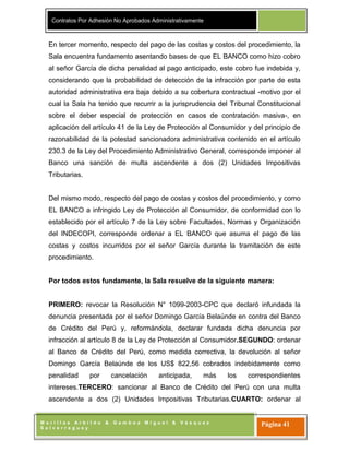 Contratos Por Adhesión No Aprobados Administrativamente
M o r i l l a s A r b i l d o & G a m b o a M i g u e l & V á s q u e z
S a l v e r r e g u e y
Página 41
En tercer momento, respecto del pago de las costas y costos del procedimiento, la
Sala encuentra fundamento asentando bases de que EL BANCO como hizo cobro
al señor García de dicha penalidad al pago anticipado, este cobro fue indebida y,
considerando que la probabilidad de detección de la infracción por parte de esta
autoridad administrativa era baja debido a su cobertura contractual -motivo por el
cual la Sala ha tenido que recurrir a la jurisprudencia del Tribunal Constitucional
sobre el deber especial de protección en casos de contratación masiva-, en
aplicación del artículo 41 de la Ley de Protección al Consumidor y del principio de
razonabilidad de la potestad sancionadora administrativa contenido en el artículo
230.3 de la Ley del Procedimiento Administrativo General, corresponde imponer al
Banco una sanción de multa ascendente a dos (2) Unidades Impositivas
Tributarias.
Del mismo modo, respecto del pago de costas y costos del procedimiento, y como
EL BANCO a infringido Ley de Protección al Consumidor, de conformidad con lo
establecido por el artículo 7 de la Ley sobre Facultades, Normas y Organización
del INDECOPI, corresponde ordenar a EL BANCO que asuma el pago de las
costas y costos incurridos por el señor García durante la tramitación de este
procedimiento.
Por todos estos fundamente, la Sala resuelve de la siguiente manera:
PRIMERO: revocar la Resolución N° 1099-2003-CPC que declaró infundada la
denuncia presentada por el señor Domingo García Belaúnde en contra del Banco
de Crédito del Perú y, reformándola, declarar fundada dicha denuncia por
infracción al artículo 8 de la Ley de Protección al Consumidor.SEGUNDO: ordenar
al Banco de Crédito del Perú, como medida correctiva, la devolución al señor
Domingo García Belaúnde de los US$ 822,56 cobrados indebidamente como
penalidad por cancelación anticipada, más los correspondientes
intereses.TERCERO: sancionar al Banco de Crédito del Perú con una multa
ascendente a dos (2) Unidades Impositivas Tributarias.CUARTO: ordenar al
 