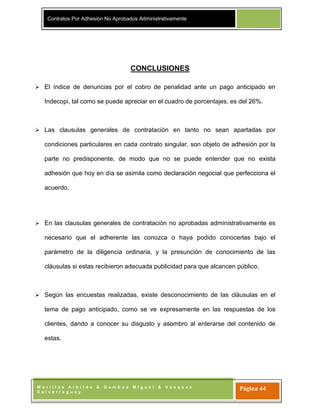 Contratos Por Adhesión No Aprobados Administrativamente
M o r i l l a s A r b i l d o & G a m b o a M i g u e l & V á s q u e z
S a l v e r r e g u e y
Página 44
CONCLUSIONES
 El índice de denuncias por el cobro de penalidad ante un pago anticipado en
Indecopi, tal como se puede apreciar en el cuadro de porcentajes, es del 26%.
 Las clausulas generales de contratación en tanto no sean apartadas por
condiciones particulares en cada contrato singular, son objeto de adhesión por la
parte no predisponente, de modo que no se puede entender que no exista
adhesión que hoy en día se asimila como declaración negocial que perfecciona el
acuerdo.
 En las clausulas generales de contratación no aprobadas administrativamente es
necesario que el adherente las conozca o haya podido conocerlas bajo el
parámetro de la diligencia ordinaria, y la presunción de conocimiento de las
cláusulas si estas recibieron adecuada publicidad para que alcancen público.
 Según las encuestas realizadas, existe desconocimiento de las cláusulas en el
tema de pago anticipado, como se ve expresamente en las respuestas de los
clientes, dando a conocer su disgusto y asombro al enterarse del contenido de
estas.
 