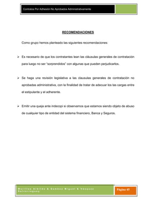Contratos Por Adhesión No Aprobados Administrativamente
M o r i l l a s A r b i l d o & G a m b o a M i g u e l & V á s q u e z
S a l v e r r e g u e y
Página 45
RECOMENDACIONES
Como grupo hemos planteado las siguientes recomendaciones:
 Es necesario de que los contratantes lean las cláusulas generales de contratación
para luego no ser “sorprendidos” con algunas que pueden perjudicarlos.
 Se haga una revisión legislativa a las clausulas generales de contratación no
aprobadas administrativa, con la finalidad de tratar de adecuar los las cargas entre
el estipulante y el adherente.
 Emitir una queja ante indecopi si observamos que estamos siendo objeto de abuso
de cualquier tipo de entidad del sistema financiero, Banca y Seguros.
 