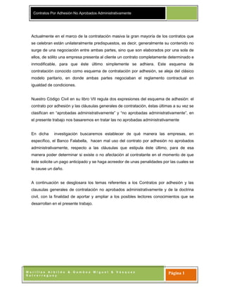 Contratos Por Adhesión No Aprobados Administrativamente
M o r i l l a s A r b i l d o & G a m b o a M i g u e l & V á s q u e z
S a l v e r r e g u e y
Página 1
Actualmente en el marco de la contratación masiva la gran mayoría de los contratos que
se celebran están unilateralmente predispuestos, es decir, generalmente su contenido no
surge de una negociación entre ambas partes, sino que son elaborados por una sola de
ellos, de sólito una empresa presenta al cliente un contrato completamente determinado e
inmodificable, para que éste último simplemente se adhiera. Este esquema de
contratación conocido como esquema de contratación por adhesión, se aleja del clásico
modelo paritario, en donde ambas partes negociaban el reglamento contractual en
igualdad de condiciones.
Nuestro Código Civil en su libro VII regula dos expresiones del esquema de adhesión: el
contrato por adhesión y las cláusulas generales de contratación, éstas últimas a su vez se
clasifican en “aprobadas administrativamente” y “no aprobadas administrativamente”, en
el presente trabajo nos basaremos en tratar las no aprobadas administrativamente
En dicha investigación buscaremos establecer de qué manera las empresas, en
específico, el Banco Falabella, hacen mal uso del contrato por adhesión no aprobados
administrativamente, respecto a las cláusulas que estipula éste último, para de esa
manera poder determinar si existe o no afectación al contratante en el momento de que
éste solicite un pago anticipado y se haga acreedor de unas penalidades por las cuales se
le cause un daño.
A continuación se desglosara los temas referentes a los Contratos por adhesión y las
clausulas generales de contratación no aprobados administrativamente y de la doctrina
civil, con la finalidad de aportar y ampliar a los posibles lectores conocimientos que se
desarrollan en el presente trabajo.
 