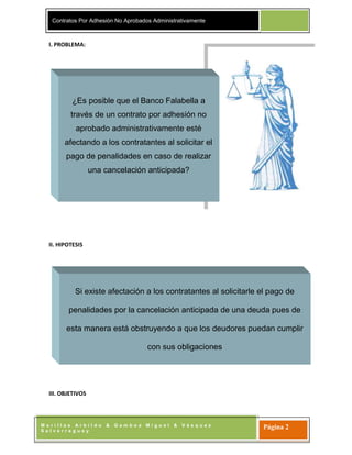 Contratos Por Adhesión No Aprobados Administrativamente
M o r i l l a s A r b i l d o & G a m b o a M i g u e l & V á s q u e z
S a l v e r r e g u e y
Página 2
I. PROBLEMA:
II. HIPOTESIS
III. OBJETIVOS
¿Es posible que el Banco Falabella a
través de un contrato por adhesión no
aprobado administrativamente esté
afectando a los contratantes al solicitar el
pago de penalidades en caso de realizar
una cancelación anticipada?
Si existe afectación a los contratantes al solicitarle el pago de
penalidades por la cancelación anticipada de una deuda pues de
esta manera está obstruyendo a que los deudores puedan cumplir
con sus obligaciones
 