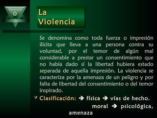 LaLa
ViolenciaViolencia
LaLa
ViolenciaViolencia
Se denomina como toda fuerza o impresión
ilícita que lleva a una persona contra su
voluntad, por el temor de algún mal
considerable a prestar un consentimiento que
no había dado sí la libertad hubiera estado
separada de aquella impresión. La violencia se
caracteriza por la amenaza de un peligro y por
falta de libertad del consentimiento o del temor
inspirado.
 Clasificación:Clasificación:  física  vías de hecho.
moral  psicológica,
amenaza
 