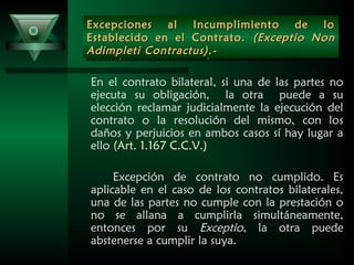 Excepciones al Incumplimiento de loExcepciones al Incumplimiento de lo
Establecido en el Contrato.Establecido en el Contrato. (Exceptio Non(Exceptio Non
Adimpleti Contractus).-Adimpleti Contractus).-
Excepciones al Incumplimiento de loExcepciones al Incumplimiento de lo
Establecido en el Contrato.Establecido en el Contrato. (Exceptio Non(Exceptio Non
Adimpleti Contractus).-Adimpleti Contractus).-
En el contrato bilateral, si una de las partes no
ejecuta su obligación, la otra puede a su
elección reclamar judicialmente la ejecución del
contrato o la resolución del mismo, con los
daños y perjuicios en ambos casos sí hay lugar a
ello (Art. 1.167 C.C.V.)
Excepción de contrato no cumplido. Es
aplicable en el caso de los contratos bilaterales,
una de las partes no cumple con la prestación o
no se allana a cumplirla simultáneamente,
entonces por su Exceptio, la otra puede
abstenerse a cumplir la suya.
 