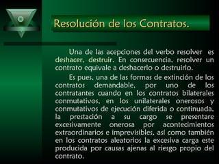 Resolución de los Contratos.Resolución de los Contratos.Resolución de los Contratos.Resolución de los Contratos.
Una de las acepciones del verbo resolver es
deshacer, destruir. En consecuencia, resolver un
contrato equivale a deshacerlo o destruirlo.
Es pues, una de las formas de extinción de los
contratos demandable, por uno de los
contratantes cuando en los contratos bilaterales
conmutativos, en los unilaterales onerosos y
conmutativos de ejecución diferida o continuada,
la prestación a su cargo se presentare
excesivamente onerosa por acontecimientos
extraordinarios e imprevisibles, así como también
en los contratos aleatorios la excesiva carga este
producida por causas ajenas al riesgo propio del
contrato.
 