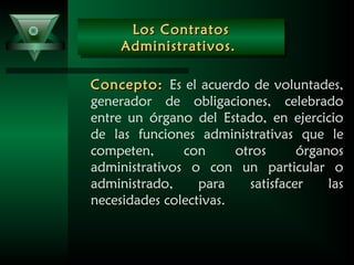 Los ContratosLos Contratos
Administrativos.Administrativos.
Los ContratosLos Contratos
Administrativos.Administrativos.
Concepto:Concepto: Es el acuerdo de voluntades,
generador de obligaciones, celebrado
entre un órgano del Estado, en ejercicio
de las funciones administrativas que le
competen, con otros órganos
administrativos o con un particular o
administrado, para satisfacer las
necesidades colectivas.
 