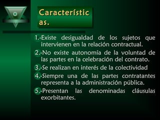 CaracterísticCaracterístic
as.as.
CaracterísticCaracterístic
as.as.
1.-Existe desigualdad de los sujetos que
intervienen en la relación contractual.
2.-No existe autonomía de la voluntad de
las partes en la celebración del contrato.
3.-Se realizan en interés de la colectividad
4.-Siempre una de las partes contratantes
representa a la administración pública.
5.-Presentan las denominadas cláusulas
exorbitantes.
 