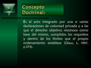 ConceptoConcepto
Doctrinal:Doctrinal:
ConceptoConcepto
Doctrinal:Doctrinal:
Es el acto integrado por una o varias
declaraciones de voluntad privada y a las
que el derecho objetivo reconoce como
base del mismo, cumplidos los requisitos
y dentro de los límites que el propio
ordenamiento establece (Olaso, L, 1997,
p.374).
 