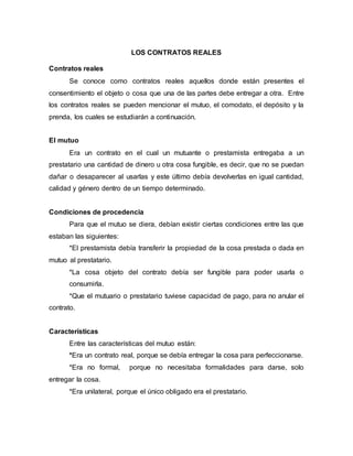 LOS CONTRATOS REALES
Contratos reales
Se conoce como contratos reales aquellos donde están presentes el
consentimiento el objeto o cosa que una de las partes debe entregar a otra. Entre
los contratos reales se pueden mencionar el mutuo, el comodato, el depósito y la
prenda, los cuales se estudiarán a continuación.
El mutuo
Era un contrato en el cual un mutuante o prestamista entregaba a un
prestatario una cantidad de dinero u otra cosa fungible, es decir, que no se puedan
dañar o desaparecer al usarlas y este último debía devolverlas en igual cantidad,
calidad y género dentro de un tiempo determinado.
Condiciones de procedencia
Para que el mutuo se diera, debían existir ciertas condiciones entre las que
estaban las siguientes:
*El prestamista debía transferir la propiedad de la cosa prestada o dada en
mutuo al prestatario.
*La cosa objeto del contrato debía ser fungible para poder usarla o
consumirla.
*Que el mutuario o prestatario tuviese capacidad de pago, para no anular el
contrato.
Características
Entre las características del mutuo están:
*Era un contrato real, porque se debía entregar la cosa para perfeccionarse.
*Era no formal, porque no necesitaba formalidades para darse, solo
entregar la cosa.
*Era unilateral, porque el único obligado era el prestatario.
 