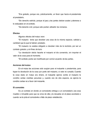 *Era gratuito, porque era, prácticamente, un favor que hacía el prestamista
al prestatario.
*De derecho estricto, porque el juez y las partes debían acatar y atenerse a
lo estipulado en el contrato.
*De derecho civil, porque solo podían utilizarlo los romanos.
Efectos
Algunos efectos del mutuo eran:
*El mutuario tenía que devolver una cosa de la misma especie, calidad y
cantidad que la que le habían prestado.
*El mutuario no estaba obligado a devolver más de lo recibido, por ser un
contrato gratuito y sin fines de lucro
*La devolución debía hacerla el mutuario el día convenido, sin importar el
valor de la cosa para el momento.
*El contrato podía ser modificado por común acuerdo de las partes.
Acciones del mutuo
En el mutuo las acciones solo surgían para el mutuante o prestamista, para
lograr la devolución de la cosa por parte del mutuario, si este no cumplía. Cuando
la cosa dada en mutuo era dinero, el mutuante ejercía contra el mutuario la
conditio certae creditae pecuniae y, cuando era de otra especie, se ejercía la
conditio certae rei a favor del mutuante.
El comodato
Es un contrato en donde un comodante entrega a un comodatario una cosa
mueble o inmueble para que se sirva de ella y la devuelva en el plazo acordado o
cuando se la pida el comodante a falta de plazo establecido.
 