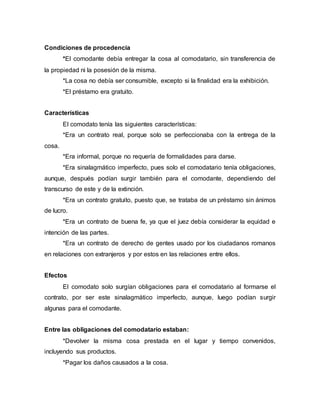 Condiciones de procedencia
*El comodante debía entregar la cosa al comodatario, sin transferencia de
la propiedad ni la posesión de la misma.
*La cosa no debía ser consumible, excepto si la finalidad era la exhibición.
*El préstamo era gratuito.
Características
El comodato tenía las siguientes características:
*Era un contrato real, porque solo se perfeccionaba con la entrega de la
cosa.
*Era informal, porque no requería de formalidades para darse.
*Era sinalagmático imperfecto, pues solo el comodatario tenía obligaciones,
aunque, después podían surgir también para el comodante, dependiendo del
transcurso de este y de la extinción.
*Era un contrato gratuito, puesto que, se trataba de un préstamo sin ánimos
de lucro.
*Era un contrato de buena fe, ya que el juez debía considerar la equidad e
intención de las partes.
*Era un contrato de derecho de gentes usado por los ciudadanos romanos
en relaciones con extranjeros y por estos en las relaciones entre ellos.
Efectos
El comodato solo surgían obligaciones para el comodatario al formarse el
contrato, por ser este sinalagmático imperfecto, aunque, luego podían surgir
algunas para el comodante.
Entre las obligaciones del comodatario estaban:
*Devolver la misma cosa prestada en el lugar y tiempo convenidos,
incluyendo sus productos.
*Pagar los daños causados a la cosa.
 