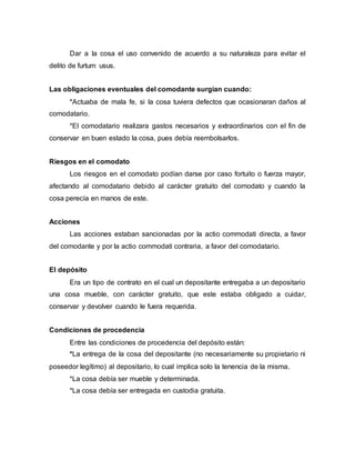 Dar a la cosa el uso convenido de acuerdo a su naturaleza para evitar el
delito de furtum usus.
Las obligaciones eventuales del comodante surgían cuando:
*Actuaba de mala fe, si la cosa tuviera defectos que ocasionaran daños al
comodatario.
*El comodatario realizara gastos necesarios y extraordinarios con el fin de
conservar en buen estado la cosa, pues debía reembolsarlos.
Riesgos en el comodato
Los riesgos en el comodato podían darse por caso fortuito o fuerza mayor,
afectando al comodatario debido al carácter gratuito del comodato y cuando la
cosa perecía en manos de este.
Acciones
Las acciones estaban sancionadas por la actio commodati directa, a favor
del comodante y por la actio commodati contraria, a favor del comodatario.
El depósito
Era un tipo de contrato en el cual un depositante entregaba a un depositario
una cosa mueble, con carácter gratuito, que este estaba obligado a cuidar,
conservar y devolver cuando le fuera requerida.
Condiciones de procedencia
Entre las condiciones de procedencia del depósito están:
*La entrega de la cosa del depositante (no necesariamente su propietario ni
poseedor legítimo) al depositario, lo cual implica solo la tenencia de la misma.
*La cosa debía ser mueble y determinada.
*La cosa debía ser entregada en custodia gratuita.
 