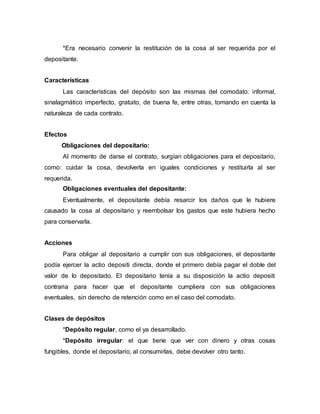 *Era necesario convenir la restitución de la cosa al ser requerida por el
depositante.
Características
Las características del depósito son las mismas del comodato: informal,
sinalagmático imperfecto, gratuito, de buena fe, entre otras, tomando en cuenta la
naturaleza de cada contrato.
Efectos
Obligaciones del depositario:
Al momento de darse el contrato, surgían obligaciones para el depositario,
como: cuidar la cosa, devolverla en iguales condiciones y restituirla al ser
requerida.
Obligaciones eventuales del depositante:
Eventualmente, el depositante debía resarcir los daños que le hubiere
causado la cosa al depositario y reembolsar los gastos que este hubiera hecho
para conservarla.
Acciones
Para obligar al depositario a cumplir con sus obligaciones, el depositante
podía ejercer la actio depositi directa, donde el primero debía pagar el doble del
valor de lo depositado. El depositario tenía a su disposición la actio depositi
contraria para hacer que el depositante cumpliera con sus obligaciones
eventuales, sin derecho de retención como en el caso del comodato.
Clases de depósitos
*Depósito regular, como el ya desarrollado.
*Depósito irregular: el que tiene que ver con dinero y otras cosas
fungibles, donde el depositario, al consumirlas, debe devolver otro tanto.
 