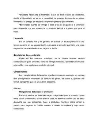 *Depósito necesario o miserable: el que se daba en caso de catástrofes,
donde el depositario se ve en la necesidad de proteger la cosa de un peligro
inminente y la entrega en depósito a la primera persona que encuentre.
*Secuestro: cuando se entrega la cosa a una de las partes o a un tercero
para devolverla una vez resuelta la controversia judicial a la parte que gane el
litigio.
La prenda
Era un contrato real y de garantía, en el cual, un deudor prendario o una
tercera persona en su representación, entregaba al acreedor prendario una cosa,
en garantía para devolverla al ser pagada la deuda
Condiciones de procedencia
Como en los contratos anteriores, en la prenda también existían
condiciones de para proceder, como: la entrega de la cosa, que esta fuera mueble
o inmueble y que existiera un contrato principal.
Características
Las características de la prenda eran las mismas del comodato: un contrato
real, sinalagmático imperfecto, de derecho de gentes, de buena fe, gratuito y no
formal, agregando que era un contrato accesorio.
Efectos
Obligaciones del acreedor prendario:
Entre los efectos se tiene que surgen obligaciones para el acreedor, quien
debe cuidar y conservar y cuidar bien la cosa, no servirse o hacer uso de ella y
devolverla con sus accesorios, frutos o productos. También podía vender la
prenda para pagarse su crédito, cuando el deudor incumpliera y bajo ciertas
condiciones.
 