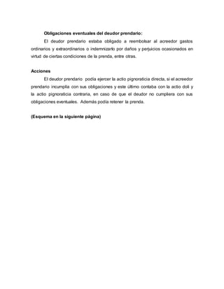Obligaciones eventuales del deudor prendario:
El deudor prendario estaba obligado a reembolsar al acreedor gastos
ordinarios y extraordinarios o indemnizarlo por daños y perjuicios ocasionados en
virtud de ciertas condiciones de la prenda, entre otras.
Acciones
El deudor prendario podía ejercer la actio pignoraticia directa, si el acreedor
prendario incumplía con sus obligaciones y este último contaba con la actio doli y
la actio pignoraticia contraria, en caso de que el deudor no cumpliera con sus
obligaciones eventuales. Además podía retener la prenda.
(Esquema en la siguiente página)
 