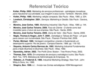 Referencial Teórico
•    Kotler, Philip. 2002. Marketing de serviços profissionais - estratégias inovadoras
    para impulsionar sua atividade, sua imagem e seus lucros. Tamboré : Manole, 2002.
•    Kotler, Philip. 1980. Marketing: edição compacta. São Paulo : Atlas, 1980. p. 224.
•    Lovelock, Christopher. 2001. Serviços: Marketirng e Gestão. São Paulo : Saraiva,
    2001.
•    Moreira, Jose Carlos. 1989. Marketing Industrial. São Paulo : Atlas, 1989. p. 144.
•    Moreira, José Carlos Teixeira. 2009. Foco do Cliente - O cliente como leal
    investidor para o futuro da sua empresa. São Paulo : Gente, 2009.
•    Moreira, José Carlos Teixeira. 2009. Usina de Valor . São Paulo : Gente, 2009.
•    Nagle, Thomas & Hogan, John T. 2009 . Estratégia e Táticas de Preço - um guia
    para crescer com lucratividade. São Paulo : Pearson Prentice Hall, 2009.
•    Porter, Michael. 1989. Vantagem competitiva: criando e Sustentando um
    desempenho superior. Rio de janeiro : Campos Elsevier, 1989. pp. 118-152.
•    Siqueira, Antonio Carlos Barroso de. 1992. Marketing Industrial Fundamentos
    para a Ação Business to Business. São Paulo : Atlas, 1992.
•    Slywotzky, Adrian. 2002. The Profiti Zone. Boston : Tree Rivers Press, 2002.
•    Thomas, Dan. 1979. Em empresas de serviços a estratégia é outra. São Paulo :
    Abril -Tec, 1979. Biblioteca de Administração de Empresas. 16.
•    Webster, Jr. Frederick E. 1990. Industrial Marketing Strategy. New York : John
    Wiley & Sons, Inc, 1990.
•    Shapiro, Ben. 1998. s.l. : Invista nas Contas estratégicas. HSM Management
 