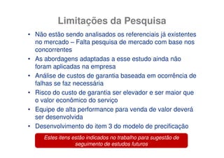 Limitações da Pesquisa
• Não estão sendo analisados os referenciais já existentes
  no mercado – Falta pesquisa de mercado com base nos
  concorrentes
• As abordagens adaptadas a esse estudo ainda não
  foram aplicadas na empresa
• Análise de custos de garantia baseada em ocorrência de
  falhas se faz necessária
• Risco do custo de garantia ser elevador e ser maior que
  o valor econômico do serviço
• Equipe de alta performance para venda de valor deverá
  ser desenvolvida
• Desenvolvimento do item 3 do modelo de precificação
     Estes itens estão indicados no trabalho para sugestão de
                  seguimento de estudos futuros
 
