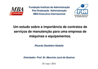 Fundação Instituto de Administração
            Pós-Graduação Administração
             MBA Executivo Internacional




Um estudo sobre a importância de contratos de
serviços de manutenção para uma empresa de
          máquinas e equipamentos.

                Ricardo Destéfani Abdalla




      Orientador: Prof. Dr. Mauricio Jucá de Queiroz

                      18 / mar / 2011
 