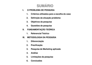 SUMÁRIO
I.     O PROBLEMA DE PESQUISA
       1.   Critérios utilizados para a escolha do caso
       2.   Definição da situação problema
       3.   Objetivos da pesquisa
       4.   Questões de pesquisa
II.    FUNDAMENTAÇÃO TEÓRICA
       1.   Referencial Teórico
III.   METODOLOGIA DA PESQUISA
       1.   Diferenciação
       2.   Precificação
       3.   Pesquisa de Marketing aplicada
       4.   Análise
       5.   Limitações da pesquisa
       6.   Conclusões
 