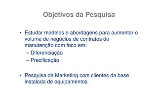 Objetivos da Pesquisa

• Estudar modelos e abordagens para aumentar o
  volume de negócios de contratos de
  manutenção com foco em:
   – Diferenciação
   – Precificação

• Pesquisa de Marketing com clientes da base
  instalada de equipamentos
 