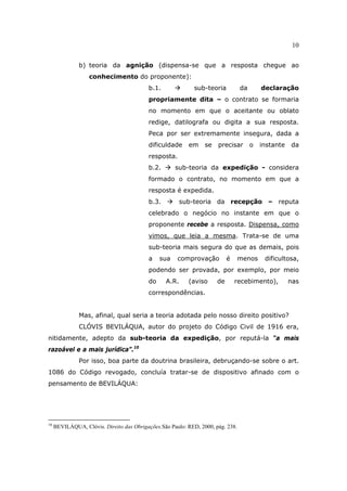 10
b) teoria da agnição (dispensa-se que a resposta chegue ao
conhecimento do proponente):
b.1. sub-teoria da declaração
propriamente dita – o contrato se formaria
no momento em que o aceitante ou oblato
redige, datilografa ou digita a sua resposta.
Peca por ser extremamente insegura, dada a
dificuldade em se precisar o instante da
resposta.
b.2. sub-teoria da expedição - considera
formado o contrato, no momento em que a
resposta é expedida.
b.3. sub-teoria da recepção – reputa
celebrado o negócio no instante em que o
proponente recebe a resposta. Dispensa, como
vimos, que leia a mesma. Trata-se de uma
sub-teoria mais segura do que as demais, pois
a sua comprovação é menos dificultosa,
podendo ser provada, por exemplo, por meio
do A.R. (aviso de recebimento), nas
correspondências.
Mas, afinal, qual seria a teoria adotada pelo nosso direito positivo?
CLÓVIS BEVILÁQUA, autor do projeto do Código Civil de 1916 era,
nitidamente, adepto da sub-teoria da expedição, por reputá-la “a mais
razoável e a mais jurídica”.10
Por isso, boa parte da doutrina brasileira, debruçando-se sobre o art.
1086 do Código revogado, concluía tratar-se de dispositivo afinado com o
pensamento de BEVILÁQUA:
10
BEVILÁQUA, Clóvis. Direito das Obrigações.São Paulo: RED, 2000, pág. 238.
 