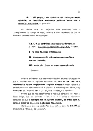 11
Art. 1086 (caput). Os contratos por correspondência
epistolar, ou telegráfica, tornam-se perfeitos desde que a
aceitação é expedida, ... (grifamos)
Na mesma linha, se cotejarmos esse dispositivo com o
correspondente do Código em vigor, teremos a nítida impressão de que foi
adotada a vertente teórica da expedição:
Art. 434. Os contratos entre ausentes tornam-se
perfeitos desde que a aceitação é expedida, exceto:
I - no caso do artigo antecedente;
II - se o proponente se houver comprometido a
esperar resposta;
III - se ela não chegar no prazo convencionado.
(grifamos)
Note-se, entretanto, que o referido dispositivo enumera situações em
que o contrato não se reputará celebrado: no caso do art. 433; se o
proponente se houver comprometido a esperar a resposta (nesta hipótese, o
próprio policitante comprometeu-se a aguardar a manifestação do oblato); ou,
finalmente, se a resposta não chegar no prazo assinado pelo policitante.
Ocorre que se nós observarmos a ressalva constante no inciso I
desse artigo, que faz remissão ao art. 433, chegaremos à inarredável
conclusão de que a aceitação não se reputará existente, se antes dela ou
com ela chegar ao proponente a retratação do aceitante.
Atente para essa expressão: “se antes dela ou com ela CHEGAR ao
proponente a retratação do aceitante”.
 