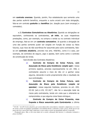 13
em contrato oneroso. Quando, porém, fica estabelecido que somente uma
das partes auferirá benefício, enquanto a outra arcará com toda obrigação,
fala-se em contrato gratuito ou benéfico (ex: doação pura (sem encargo) e
comodato).
a.3) Contratos Comutativos ou Aleatórios. Quando as obrigações se
equivalem, conhecendo os contratantes, ab initio, as suas respectivas
prestações, como, por exemplo, na compra e venda ou no contrato individual
de emprego, fala-se em um contrato comutativo. Já quando a obrigação de
uma das partes somente puder ser exigida em função de coisas ou fatos
futuros, cujo risco da não ocorrência for assumido pelo outro contratante, fala-
se em contrato aleatório, previsto nos arts. 458/461, como é o caso, por
exemplo, do contratos de seguro, jogo e aposta, bem como como o contrato
de constituição de renda.
Sub-divisão dos Contratos Aleatórios:
a) Contrato de Compra de Coisa Futura, com
Assunção de Risco pela Existência (emptio spei): nessa
primeira espécie, prevista expressamente no art. 458, o
contratante assume o risco de não vir a ganhar coisa
alguma, deixando à sorte propriamente dita o resultado da
sua contratação;
b) Contrato de Compra de Coisa Futura, sem
Assunção de Risco pela Existência (emptio rei
speratae): nessa segunda hipótese, prevista no art. 459,
CC-02 (art.1.119, CC-16)12
, não há a assunção total de
riscos pelo contratante, tendo em vista que o alienante se
comprometeu a que alguma coisa fosse entregue;
c) Contrato de Compra de Coisa Presente, mas
Exposta a Risco assumido pelo Contratante: a última
12
CC-02: “Art.459. Se for aleatório, por serem objeto dele coisas futuras, tomando o adquirente a si o risco
de virem a existir em qualquer quantidade, terá também direito o alienante a todo o preço, desde que de sua
parte não tiver concorrido culpa, ainda que a coisa venha a existir em quantidade inferior à esperada.
Parágrafo único. Mas, se da coisa nada vier a existir, alienação não haverá, e o alienante restituirá o
preço recebido”.
 