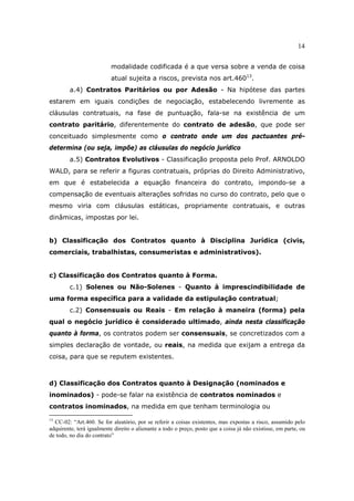 14
modalidade codificada é a que versa sobre a venda de coisa
atual sujeita a riscos, prevista nos art.46013
.
a.4) Contratos Paritários ou por Adesão - Na hipótese das partes
estarem em iguais condições de negociação, estabelecendo livremente as
cláusulas contratuais, na fase de puntuação, fala-se na existência de um
contrato paritário, diferentemente do contrato de adesão, que pode ser
conceituado simplesmente como o contrato onde um dos pactuantes pré-
determina (ou seja, impõe) as cláusulas do negócio jurídico
a.5) Contratos Evolutivos - Classificação proposta pelo Prof. ARNOLDO
WALD, para se referir a figuras contratuais, próprias do Direito Administrativo,
em que é estabelecida a equação financeira do contrato, impondo-se a
compensação de eventuais alterações sofridas no curso do contrato, pelo que o
mesmo viria com cláusulas estáticas, propriamente contratuais, e outras
dinâmicas, impostas por lei.
b) Classificação dos Contratos quanto à Disciplina Jurídica (civis,
comerciais, trabalhistas, consumeristas e administrativos).
c) Classificação dos Contratos quanto à Forma.
c.1) Solenes ou Não-Solenes - Quanto à imprescindibilidade de
uma forma específica para a validade da estipulação contratual;
c.2) Consensuais ou Reais - Em relação à maneira (forma) pela
qual o negócio jurídico é considerado ultimado, ainda nesta classificação
quanto à forma, os contratos podem ser consensuais, se concretizados com a
simples declaração de vontade, ou reais, na medida que exijam a entrega da
coisa, para que se reputem existentes.
d) Classificação dos Contratos quanto à Designação (nominados e
inominados) - pode-se falar na existência de contratos nominados e
contratos inominados, na medida em que tenham terminologia ou
13
CC-02: “Art.460. Se for aleatório, por se referir a coisas existentes, mas expostas a risco, assumido pelo
adquirente, terá igualmente direito o alienante a todo o preço, posto que a coisa já não existisse, em parte, ou
de todo, no dia do contrato”
 