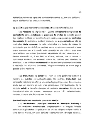 15
nomenclatura definida e prevista expressamente em lei ou, em caso contrário,
sejam apenas fruto da criatividade humana.
e) Classificação dos Contratos quanto à Pessoa do Contratante.
e.1) Pessoais ou Impessoais – Quanto à importância da pessoa do
contratante para a celebração e produção de efeitos do contrato, podem
tais negócios jurídicos ser classificados em contratos pessoais ou contratos
impessoais. Os primeiros, também chamados de personalíssimos, são os
realizados intuitu personae, ou seja, celebrados em função da pessoa do
contratante, que tem influência decisiva para o consentimento do outro, para
quem interessa que a prestação seja cumprida por ele próprio, pelas suas
características particulares (habilidade, experiência, técnica, idoneidade etc).
Nessas circunstâncias, é razoável se afirmar, inclusive, que a pessoa do
contratante torna-se um elemento causal do contrato (ex: contrato de
emprego). Já os contratos impessoais são aqueles em que somente interessa
o resultado da atividade contratada, independentemente de quem seja a
pessoa que irá realizá-la.
e.2) Individuais ou Coletivos - Tem-se como parâmetro também o
número de sujeitos envolvidos/atingidos. No contrato individual, sua
concepção tradicional se refere a uma estipulação entre pessoas determinadas,
ainda que em número elevado, mas consideradas individualmente. Já no
contrato coletivo, também chamado de contrato normativo, tem-se uma
transubjetivização da avença, alcançando grupos não individualizados,
reunidos por uma relação jurídica ou de fato.
f) Classificação dos Contratos quanto ao Tempo.
f.1) Instantâneos (execução imediata ou execução diferida) -
Por contratos instantâneos, compreendam-se as relações jurídicas
contratuais cujos efeitos são produzidos de uma só vez (ex: compra e venda a
vista de bens móveis, em que o contrato se consuma com a tradição da coisa).
 