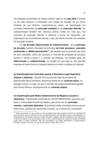 16
Tal produção concentrada de efeitos, porém, pode se dar ipso facto à avença
ou em data posterior à celebração (em função da inserção de um termo
limitador da sua eficácia), subdividindo-se, assim, tal classificação em
contratos instantâneos de execução imediata ou de execução diferida. Tal
subclassificação também tem interesse prático, tendo em vista que, nos
contratos de execução diferida, é aplicável a teoria da imprevisão, por
dependerem de circunstâncias futuras, o que, por óbvio, inexiste nos contratos
de execução imediata.
f.2) De duração (determinada ou indeterminada) - Já os contratos
de duração, também chamados de contratos de trato sucessivo, execução
continuada ou débito permanente14
, são aqueles que se cumprem por meio
de atos reiterados, como, por exemplo, o contrato de prestação de serviços,
compra e venda a prazo e o contrato de emprego. Tal duração pode ser
determinada ou indeterminada, na medida em que haja ou não previsão
expressa de termo final ou condição resolutiva a limitar a eficácia do contrato.
g) Classificação dos Contratos quanto à Disciplina Legal Específica
(típicos e atípicos) - Quando há uma previsão legal da disciplina de
determinada figura contratual, estaremos diante de um contrato típico; na
situação inversa, ou seja, em que o contrato não esteja disciplinado/regulado
pelo Direito Positivo, vislumbraremos um contrato atípico.
h) Classificação pelo Motivo Determinante do Negócio (causais e
abstratos) - Classificação (lembrada por SILVIO RODRIGUES), que toma, por
base, o motivo determinante do negócio, para dividi-los em contratos
causais e contratos abstratos. Os primeiros estão vinculados à causa que os
determinou, podendo ser declarados inválidos, se a mesma for considerada
14
“Débito permanente é o que consiste em uma prestação tal que não é possível conceber sua satisfação em
um só momento; mas, do contrário, tem de ser cumprida durante certo período de tempo, continuadamente. A
determinação de sua duração resulta da vontade das partes, mediante cláusula contratual em que subordinam
os efeitos do negócio a um acontecimento futuro e certo, ou da declaração de vontade de um dos contratantes
pondo termo à relação (denúncia). São, por conseqüência, por tempo determinado ou indeterminado”
(GOMES, Orlando. Contratos, 24 ª ed., Rio de Janeiro: Forense, 2001, p.79).
 